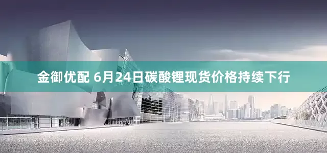 金御优配 6月24日碳酸锂现货价格持续下行