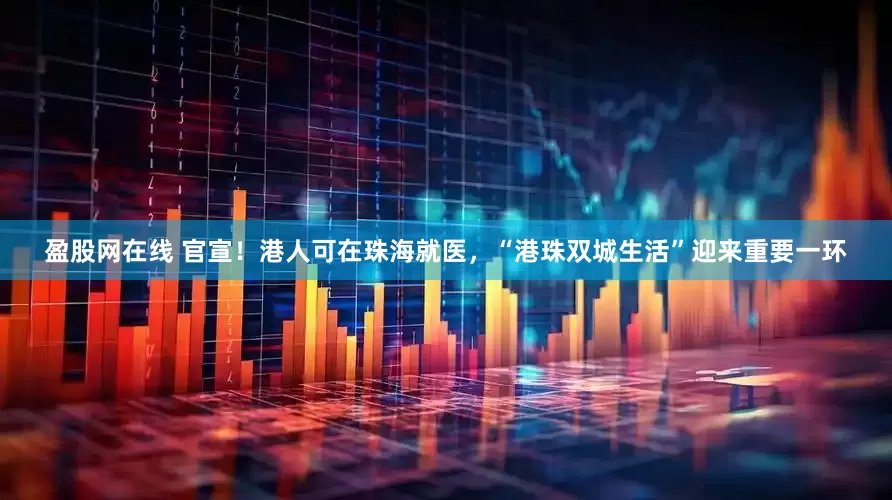 盈股网在线 官宣！港人可在珠海就医，“港珠双城生活”迎来重要一环