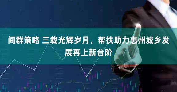 间群策略 三载光辉岁月，帮扶助力惠州城乡发展再上新台阶