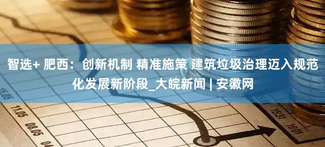 智选+ 肥西：创新机制 精准施策 建筑垃圾治理迈入规范化发展新阶段_大皖新闻 | 安徽网