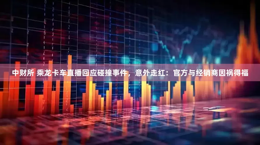 中财所 乘龙卡车直播回应碰撞事件，意外走红：官方与经销商因祸得福