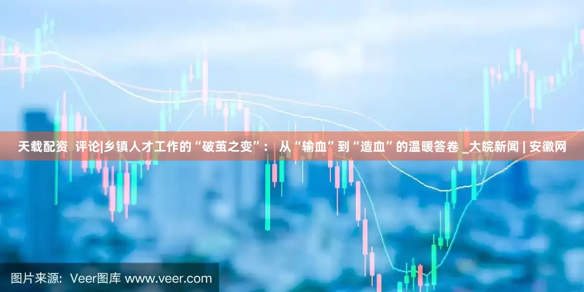 天载配资  评论|乡镇人才工作的“破茧之变”： 从“输血”到“造血”的温暖答卷 _大皖新闻 | 安徽网