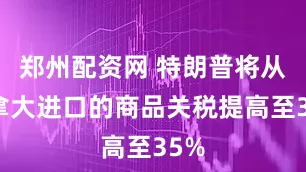 郑州配资网 特朗普将从加拿大进口的商品关税提高至35%