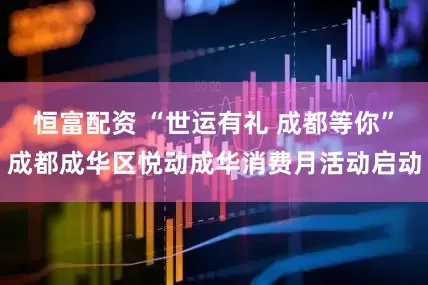 恒富配资 “世运有礼 成都等你”成都成华区悦动成华消费月活动启动