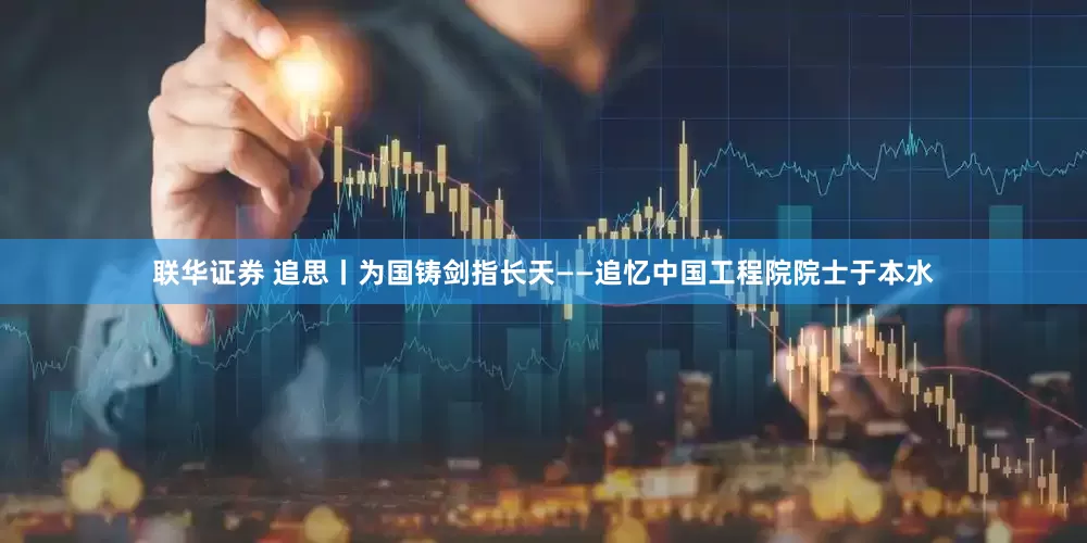 联华证券 追思丨为国铸剑指长天——追忆中国工程院院士于本水