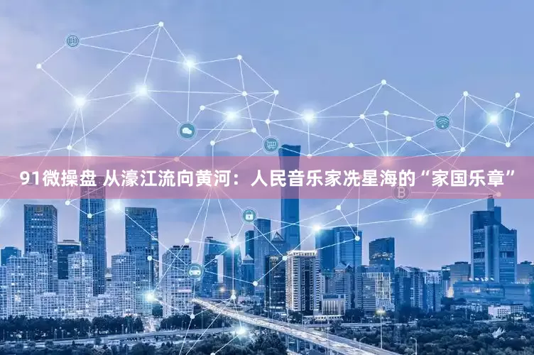 91微操盘 从濠江流向黄河：人民音乐家冼星海的“家国乐章”
