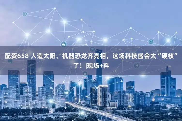 配资658 人造太阳、机器恐龙齐亮相，这场科技盛会太“硬核”了！|现场+料
