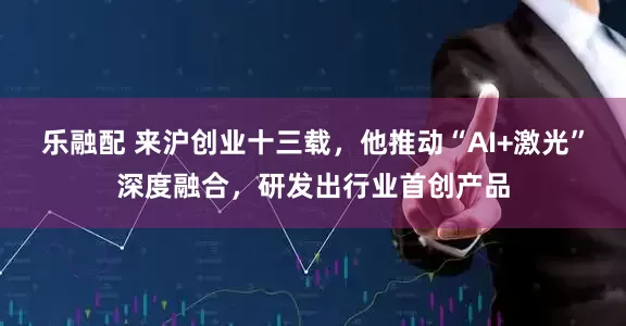 乐融配 来沪创业十三载，他推动“AI+激光”深度融合，研发出行业首创产品