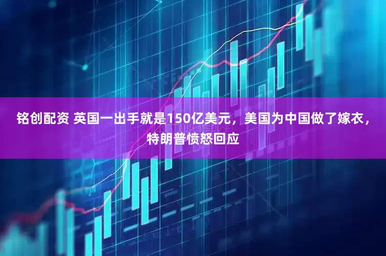 铭创配资 英国一出手就是150亿美元，美国为中国做了嫁衣，特朗普愤怒回应