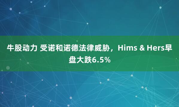 牛股动力 受诺和诺德法律威胁，Hims & Hers早盘大跌6.5%