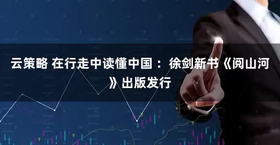 云策略 在行走中读懂中国 ：徐剑新书《阅山河》出版发行