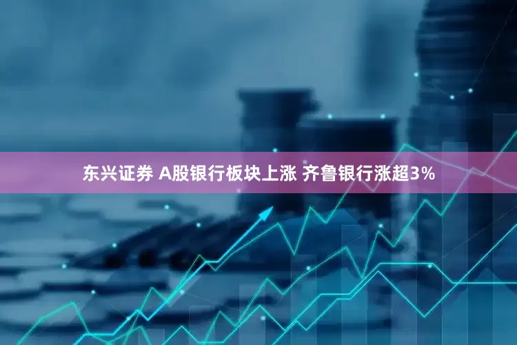 东兴证券 A股银行板块上涨 齐鲁银行涨超3%